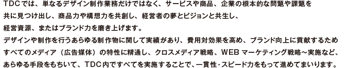 TDCでは、単なるデザイン制作業務だけではなく、サービスや商品、企業の根本的な問題や課題を共に見つけ出し、商品力や構想力を共創し、経営者の夢とビジョンと共生し、経営資源、またはブランド力を磨き上げます。デザインや制作を行うあらゆる制作物に関して実績があり、費用対効果を高め、ブランド向上に貢献するためすべてのメディア（広告媒体）の特性に精通し、クロスメディア戦略、WEBマーケティング戦略〜実施など、あらゆる手段をもちいて、TDC内ですべてを実施することで、一貫性・スピード力をもって進めてまいります。