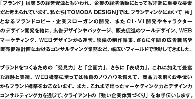 「ブランド」は第５の経営資源ともいわれ、企業の経済活動にとっても非常に重要な要素だと考えられています。私たち「TOMODA DESIGN」では、ブランディングにおいて「核」となるブランドコピー・企業スローガンの開発、またCI・VI計画やキャラクターのデザイン開発を軸に、広告デザイン全般やパッケージ、セールスプロモーションツールデザイン、WEBマーケティング、WEBデザインから運営、映像制作編集、さらに年間の広告戦略やセールスプロモーションのコンサルティングなど、幅広いフィールドで活動してきました。ブランドをつくるための「発見力」と「企画力」、さらに「表現力」。これにくわえて豊富な経験と実績、WEB構築に至っては独自のノウハウを備えて、強いブランドづくりをお手伝いします。また、広告全般においても、これまで培ったマーケティング力と優れたデザインワーク、WEB戦略などの手段で問題解決から目的達成、企業や商品、ショップ、サービスのブランド創出からデザイン構築までをダイナミックにご提案します。