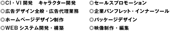 ◎CI・VI開発、キャラクター開発　◎広告デザイン全般・広告代理業務　◎ホームページ構築　◎セールスプロモーション　◎企業パンフレット・インナーツール　◎パッケージデザイン　◎映像制作・編集