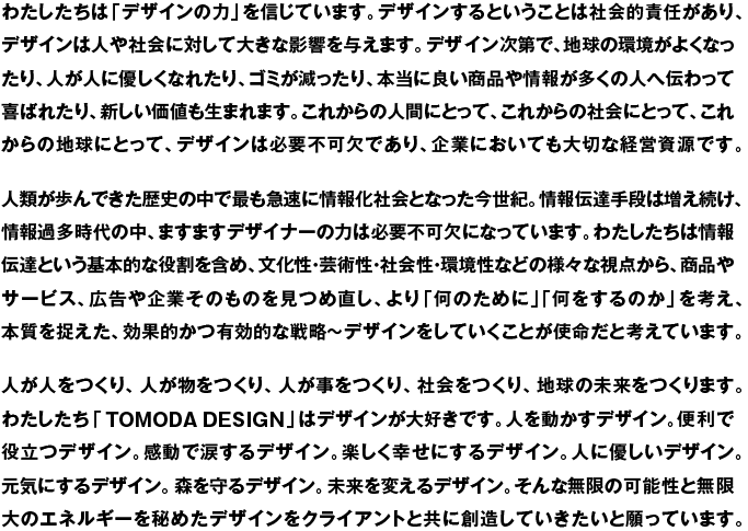 わたしたちは「デザインの力」を信じています。デザインするということは社会的責任があり、デザインは人や社会に対して大きな影響を与えます。デザイン次第で、地球の環境がよくなったり、人が人に優しくなれたり、ゴミが減ったり、本当に良い商品や情報が多くの人へ伝わって喜ばれたり、新しい価値も生まれます。これからの人間にとって、これからの社会にとって、これからの地球にとって、デザインは必要不可欠であり、企業においても大切な経営資源です。人類が歩んできた歴史の中で最も急速に情報化社会となった今世紀。情報伝達手段は増え続け、情報過多時代の中、ますますデザイナーの力は必要不可欠になっています。わたしたちは情報伝達という基本的な役割を含め、文化性・芸術性・社会性・環境性などの様々な視点から、商品やサービス、広告や企業そのものを見つめ直し、より「何のために」「何をするのか」を考え、本質を捉えた、効果的かつ有効的な戦略〜デザインをしていくことが使命だと考えています。
人が人をつくり、人が物をつくり、人が事をつくり、社会をつくり、地球の未来をつくります。わたしたち「TOMODA DESIGN」はデザインが大好きです。人を動かすデザイン。便利で役立つデザイン。感動で涙するデザイン。楽しく幸せにするデザイン。人に優しいデザイン。元気にするデザイン。森を守るデザイン。未来を変えるデザイン。そんな無限の可能性と無限大のエネルギーを秘めたデザインをクライアントと共に創造していきたいと願っています。