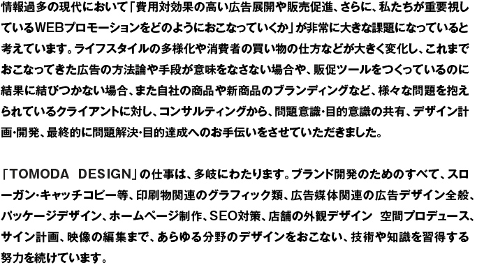 情報過多の現代において、「費用効果の高い広告展開や販売促進、さらに、私たちが重要視しているWEBプロモーションをどのようにおこなっていくか」が非常に重要な課題になっていると考えています。ライフスタイルの多様化や消費者の買い物の仕方などが大きく変化し、これまでおこなってきた広告の方法論や手段が意味をなさない場合や、販促ツールをつくっているのに結果に結びつかない場合、また自社の商品や新商品のブランディングなど、様々な問題を抱えられているクライアントに対し、コンサルティングから、問題意識・目的意識の共有、デザイン計画・開発、最終的に問題解決・目的達成へのお手伝いさせていただきました。「TOMODA DESIGN」の仕事は、多岐にわたります。ブランド開発のためのすべて、スローガン・キャッチコピー等、印刷物関連のグラフィック類、広告媒体関連の広告デザイン全般、パッケージデザイン、ホームページ制作、SEO対策、店舗の外観デザイン、空間プロデュース、サイン計画、映像の編集まで、あらゆる分野のデザインをおこない、技術や知識を習得する努力を続けています。