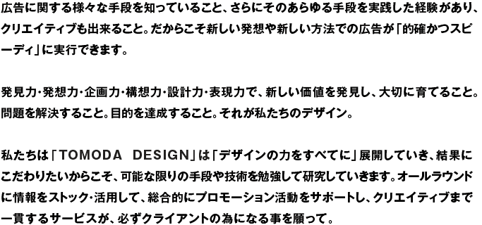 広告に関する様々な手段を知っていること、さらにそのあらゆる手段を実践した経験があり、クリエイティブも出来ること。だからこそ新しい発想や新しい方法での広告が「的確かつスピーディ」に実行できます。発見力・発想力・企画力・構想力・設計力・表現力で、新しい価値を発見し、大切に育てること。問題を解決すること。目的を達成すること。それが私たちのデザイン。私たちは「TOMODA DESIGN」は「デザインの力をすべてに」展開していき、結果にこだわりたいからこそ、可能な限りの手段や技術を勉強して研究していきます。オールラウンドに情報をストック・活用して、総合的にプロモーション活動をサポートし、クリエイティブまで一貫するサービスが、必ずクライアントの為になる事を願って。